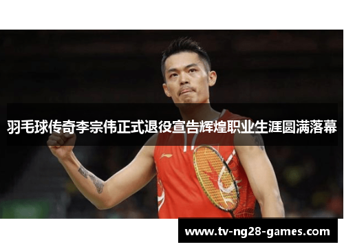 羽毛球传奇李宗伟正式退役宣告辉煌职业生涯圆满落幕