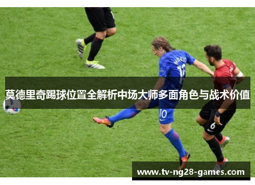 莫德里奇踢球位置全解析中场大师多面角色与战术价值